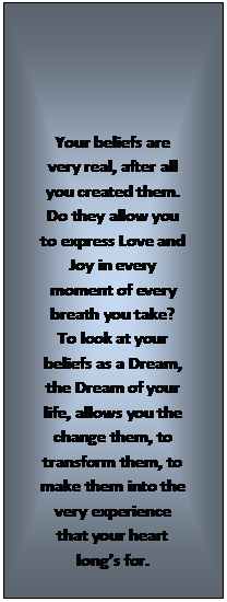 Text Box: Your beliefs are very real, after all you created them.  Do they allow you to express Love and Joy in every moment of every breath you take?  To look at your beliefs as a Dream, the Dream of your life, allows you the change them, to transform them, to make them into the very experience that your heart longs for.
