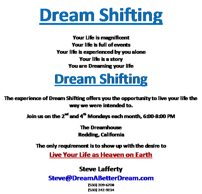 Text Box: Dream Shifting
Your Life is magnificent
Your life is full of events
Your life is experienced by you alone
Your life is a story
You are Dreaming your life
Dream Shifting
The experience of Dream Shifting offers you the opportunity to live your life the way we were intended to.

Join us on the 2nd and 4th Mondays each month, 6:00-8:00 PM

The Dreamhouse
Redding, California

The only requirement is to show up with the desire to
Live Your Life as Heaven on Earth
Steve Lafferty
Steve@DreamABetterDream.com
(530) 209-6708
(530) 242-9234
