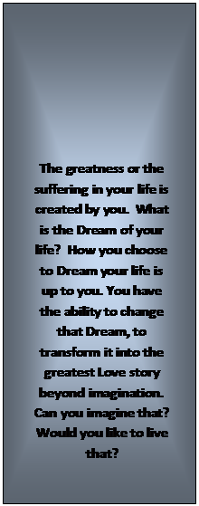 Text Box: The greatness or the suffering in your life is created by you.  What is the Dream of your life?  How you choose to Dream your life is up to you. You have the ability to change that Dream, to transform it into the greatest Love story beyond imagination.  Can you imagine that?  Would you like to live that?
